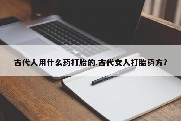 打胎药私人店联系方式古代人用什么药打胎的.古代女人打胎药方？