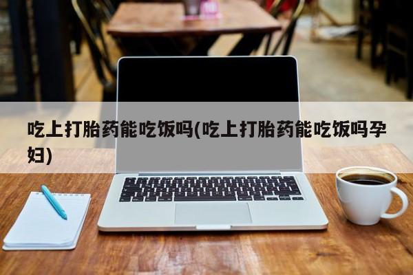 打胎药私人店联系方式吃上打胎药能吃饭吗(吃上打胎药能吃饭吗孕妇)