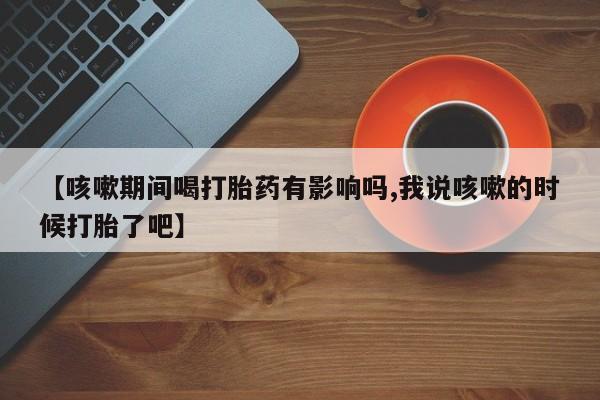 打胎药私人店联系方式【咳嗽期间喝打胎药有影响吗,我说咳嗽的时候打胎了吧】