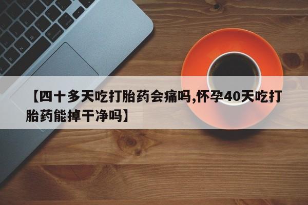 打胎药私人店联系方式【四十多天吃打胎药会痛吗,怀孕40天吃打胎药能掉干净吗】