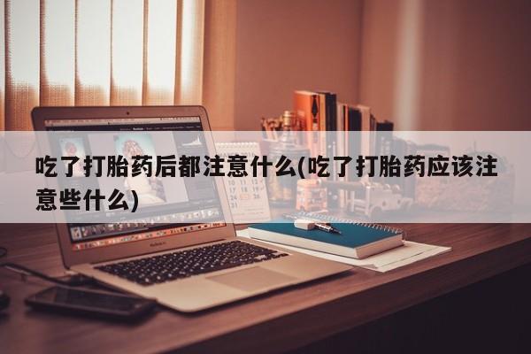 打胎药私人店联系方式吃了打胎药后都注意什么(吃了打胎药应该注意些什么)