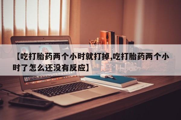 打胎药私人店联系方式【吃打胎药两个小时就打掉,吃打胎药两个小时了怎么还没有反应】