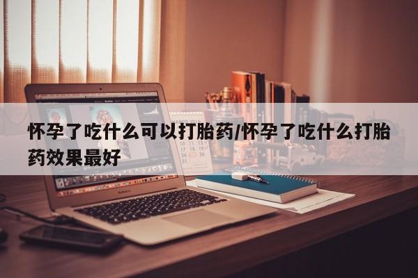 打胎药私人店联系方式怀孕了吃什么可以打胎药/怀孕了吃什么打胎药效果最好