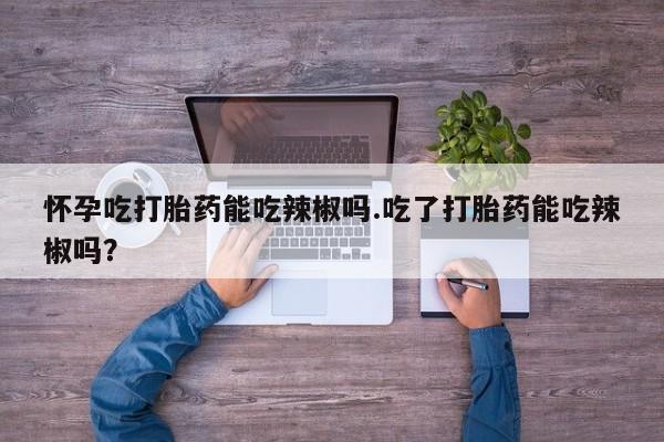 打胎药私人店联系方式怀孕吃打胎药能吃辣椒吗.吃了打胎药能吃辣椒吗？