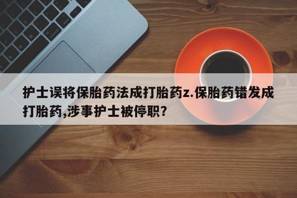打胎药私人店联系方式护士误将保胎药法成打胎药z.保胎药错发成打胎药,涉事护士被停职？