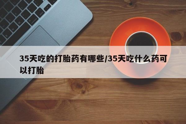 打胎药私人店联系方式35天吃的打胎药有哪些/35天吃什么药可以打胎