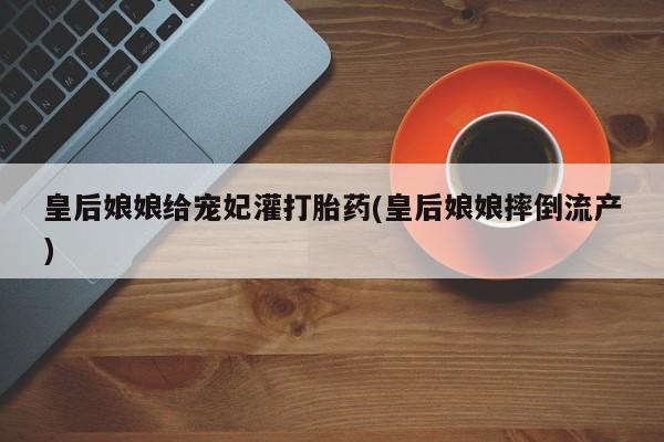 打胎药私人店联系方式皇后娘娘给宠妃灌打胎药(皇后娘娘摔倒流产)