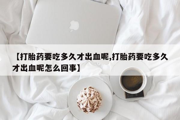 打胎药私人店联系方式【打胎药要吃多久才出血呢,打胎药要吃多久才出血呢怎么回事】