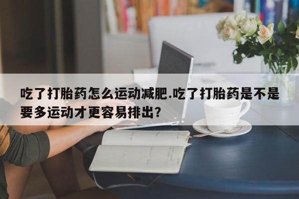 打胎药私人店联系方式吃了打胎药怎么运动减肥.吃了打胎药是不是要多运动才更容易排出？