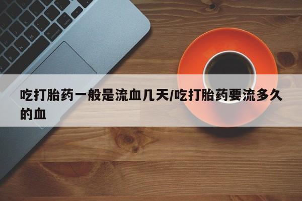 打胎药私人店联系方式吃打胎药一般是流血几天/吃打胎药要流多久的血