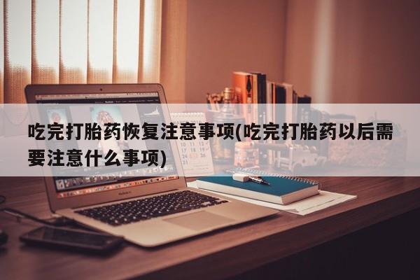 打胎药私人店联系方式吃完打胎药恢复注意事项(吃完打胎药以后需要注意什么事项)