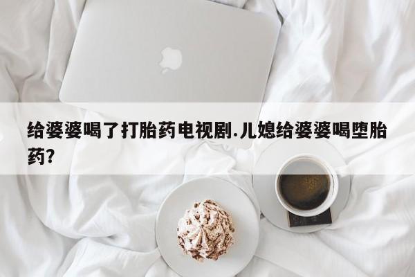打胎药私人店联系方式给婆婆喝了打胎药电视剧.儿媳给婆婆喝堕胎药？
