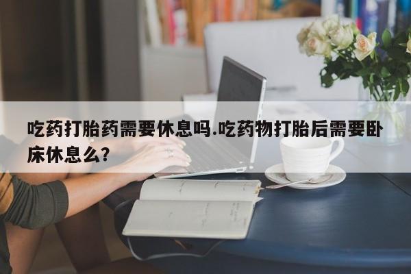 打胎药私人店联系方式吃药打胎药需要休息吗.吃药物打胎后需要卧床休息么？
