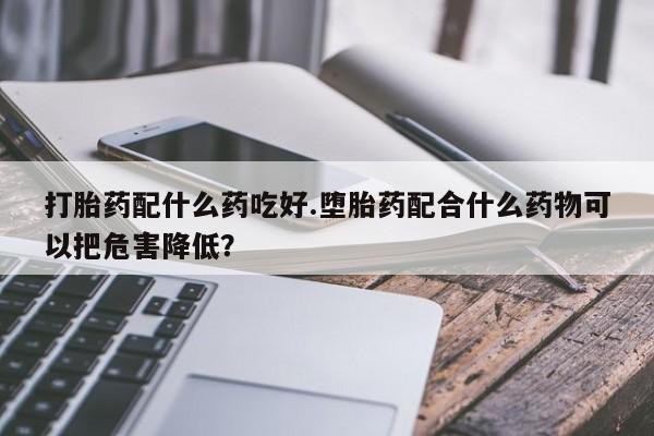 打胎药私人店联系方式打胎药配什么药吃好.堕胎药配合什么药物可以把危害降低？