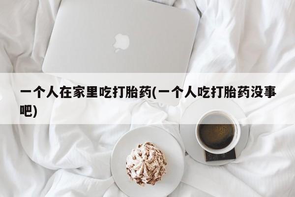 打胎药私人店联系方式一个人在家里吃打胎药(一个人吃打胎药没事吧)