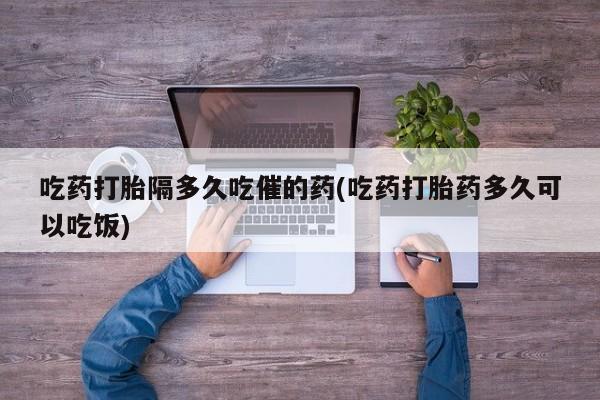 打胎药私人店联系方式吃药打胎隔多久吃催的药(吃药打胎药多久可以吃饭)