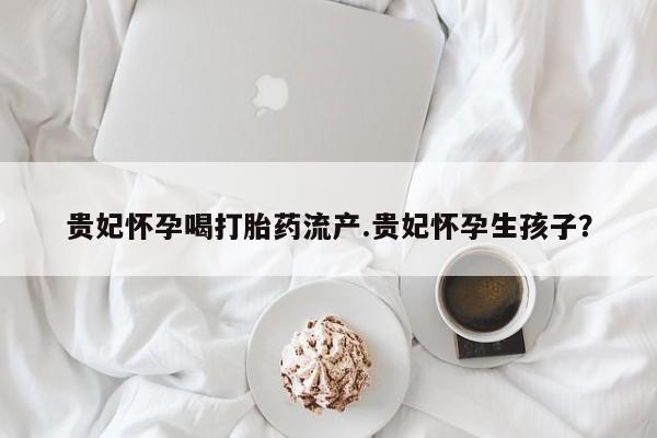 打胎药私人店联系方式贵妃怀孕喝打胎药流产.贵妃怀孕生孩子？