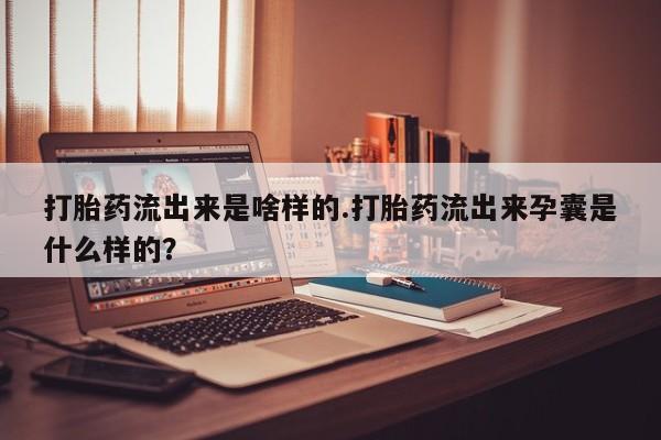 打胎药私人店联系方式打胎药流出来是啥样的.打胎药流出来孕囊是什么样的？