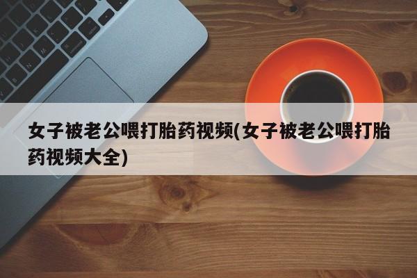 打胎药私人店联系方式女子被老公喂打胎药视频(女子被老公喂打胎药视频大全)