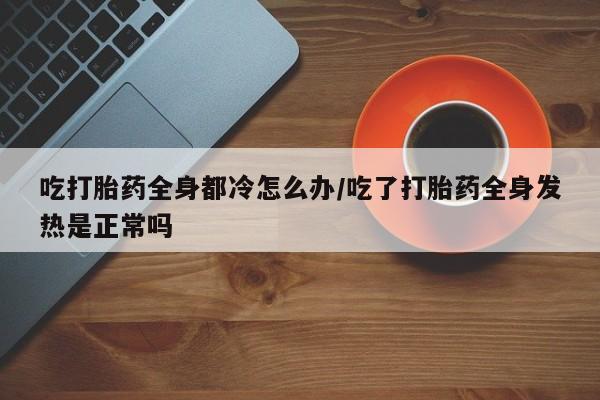 打胎药私人店联系方式吃打胎药全身都冷怎么办/吃了打胎药全身发热是正常吗