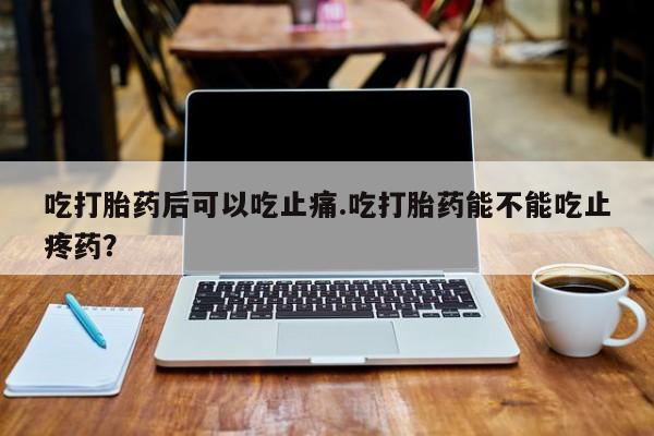 打胎药私人店联系方式吃打胎药后可以吃止痛.吃打胎药能不能吃止疼药？