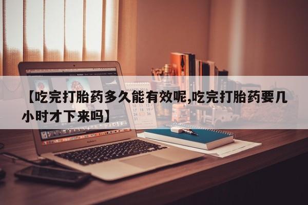 打胎药私人店联系方式【吃完打胎药多久能有效呢,吃完打胎药要几小时才下来吗】