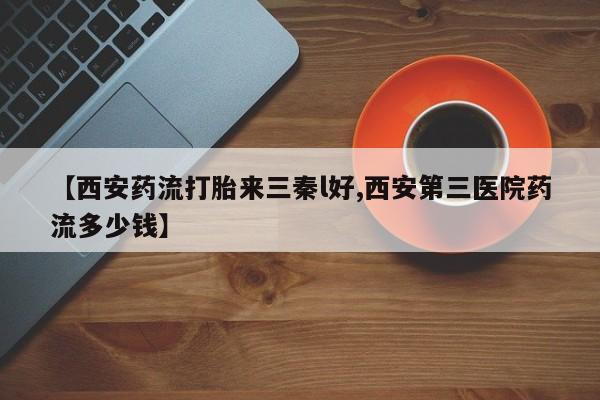 打胎药私人店联系方式【西安药流打胎来三秦l好,西安第三医院药流多少钱】