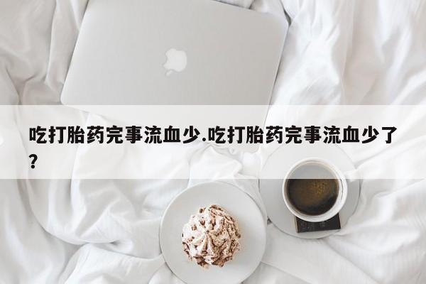 打胎药私人店联系方式吃打胎药完事流血少.吃打胎药完事流血少了？
