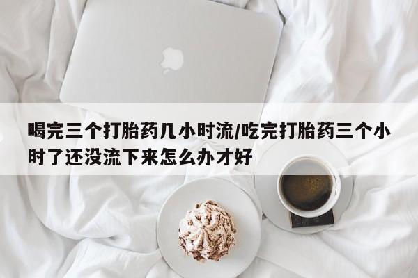 打胎药私人店联系方式喝完三个打胎药几小时流/吃完打胎药三个小时了还没流下来怎么办才好