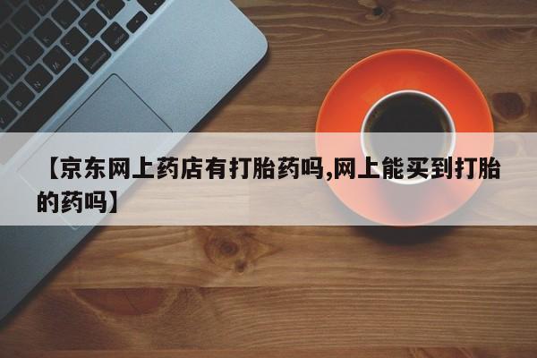 打胎药私人店联系方式【京东网上药店有打胎药吗,网上能买到打胎的药吗】