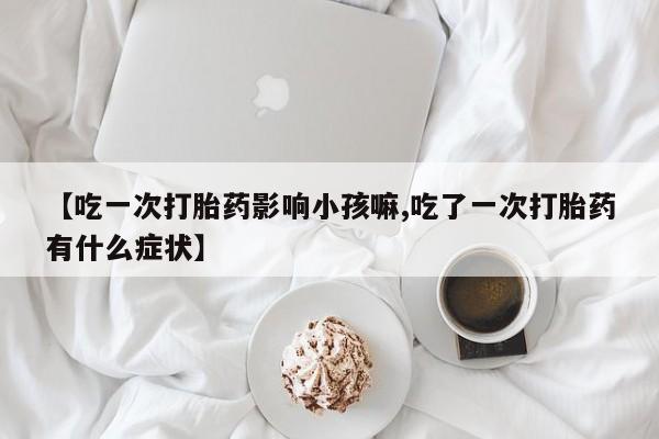打胎药私人店联系方式【吃一次打胎药影响小孩嘛,吃了一次打胎药有什么症状】