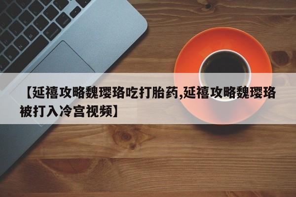 打胎药私人店联系方式【延禧攻略魏璎珞吃打胎药,延禧攻略魏璎珞被打入冷宫视频】