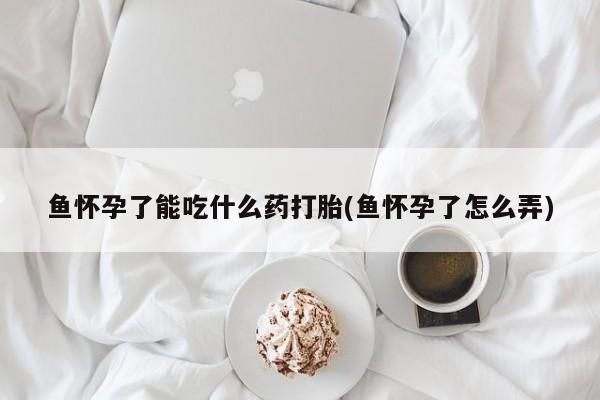 打胎药私人店联系方式鱼怀孕了能吃什么药打胎(鱼怀孕了怎么弄)