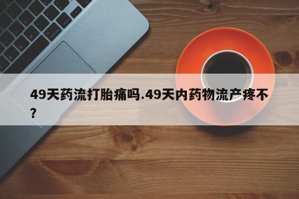 打胎药私人店联系方式49天药流打胎痛吗.49天内药物流产疼不？