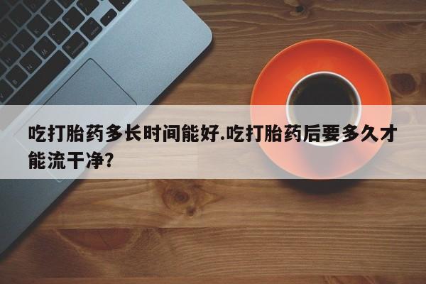打胎药私人店联系方式吃打胎药多长时间能好.吃打胎药后要多久才能流干净？