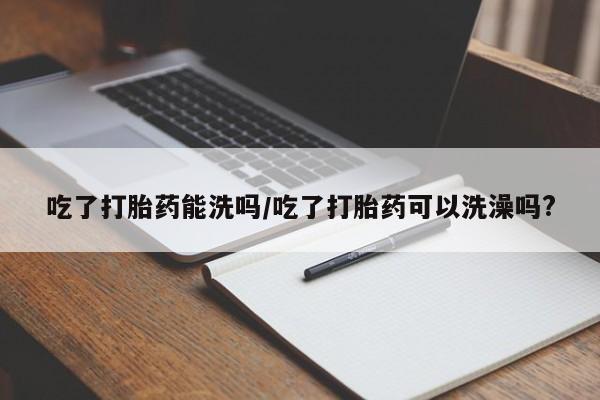 打胎药私人店联系方式吃了打胎药能洗吗/吃了打胎药可以洗澡吗?