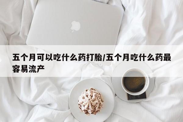打胎药私人店联系方式五个月可以吃什么药打胎/五个月吃什么药最容易流产