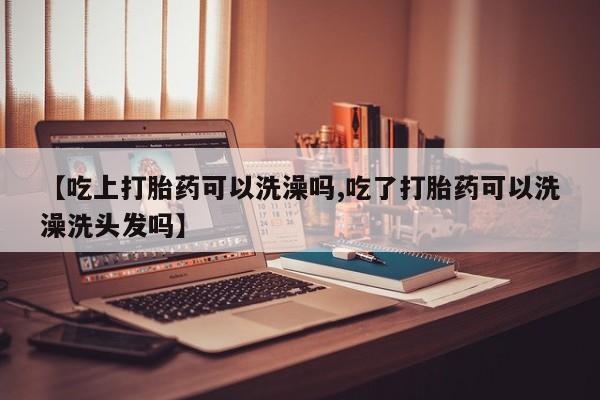 打胎药私人店联系方式【吃上打胎药可以洗澡吗,吃了打胎药可以洗澡洗头发吗】