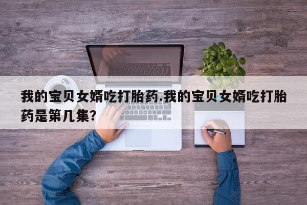 打胎药私人店联系方式我的宝贝女婿吃打胎药.我的宝贝女婿吃打胎药是第几集？