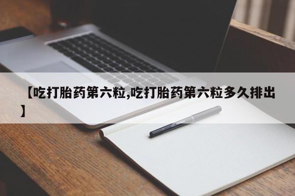 打胎药私人店联系方式【吃打胎药第六粒,吃打胎药第六粒多久排出】