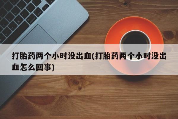 打胎药私人店联系方式打胎药两个小时没出血(打胎药两个小时没出血怎么回事)