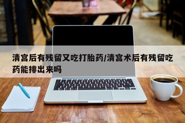 打胎药私人店联系方式清宫后有残留又吃打胎药/清宫术后有残留吃药能排出来吗