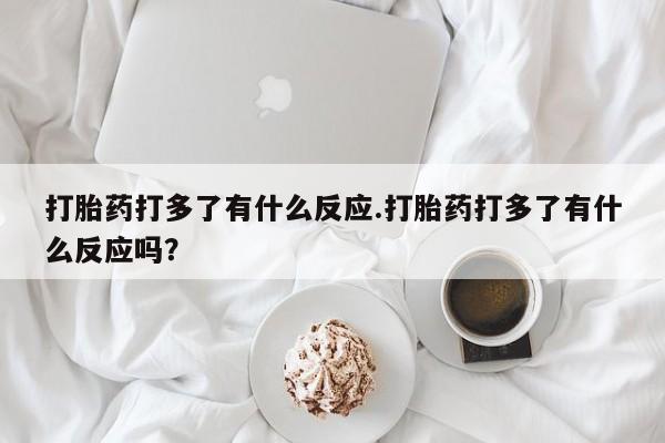 打胎药私人店联系方式打胎药打多了有什么反应.打胎药打多了有什么反应吗？
