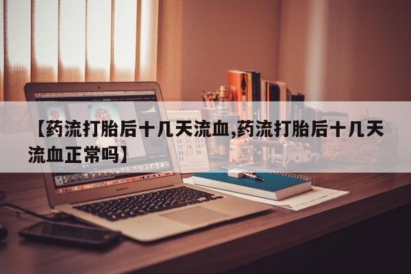 打胎药私人店联系方式【药流打胎后十几天流血,药流打胎后十几天流血正常吗】