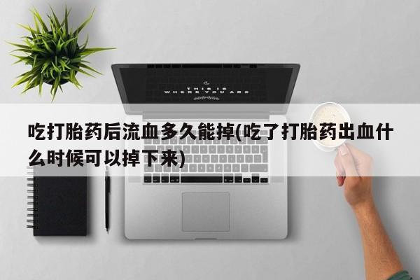 打胎药私人店联系方式吃打胎药后流血多久能掉(吃了打胎药出血什么时候可以掉下来)