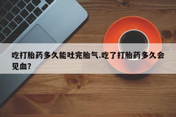 打胎药私人店联系方式吃打胎药多久能吐完胎气.吃了打胎药多久会见血？