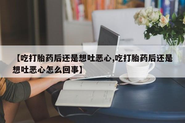 打胎药私人店联系方式【吃打胎药后还是想吐恶心,吃打胎药后还是想吐恶心怎么回事】