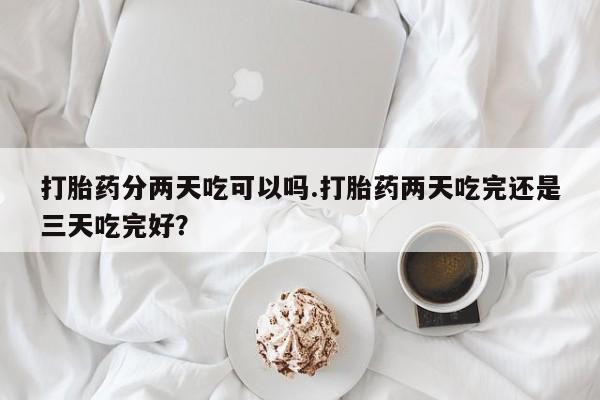打胎药私人店联系方式打胎药分两天吃可以吗.打胎药两天吃完还是三天吃完好？