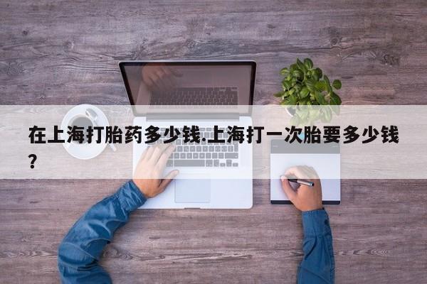 打胎药私人店联系方式在上海打胎药多少钱.上海打一次胎要多少钱？