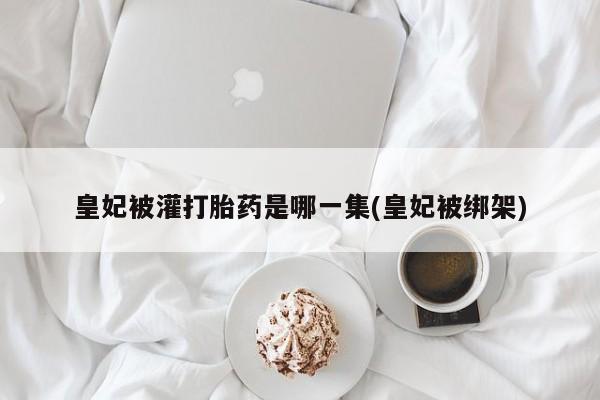 打胎药私人店联系方式皇妃被灌打胎药是哪一集(皇妃被绑架)